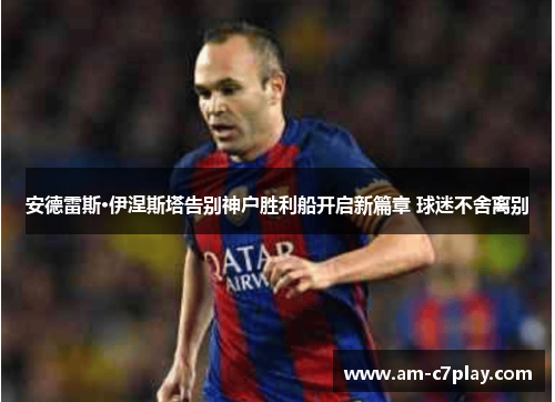 安德雷斯·伊涅斯塔告别神户胜利船开启新篇章 球迷不舍离别