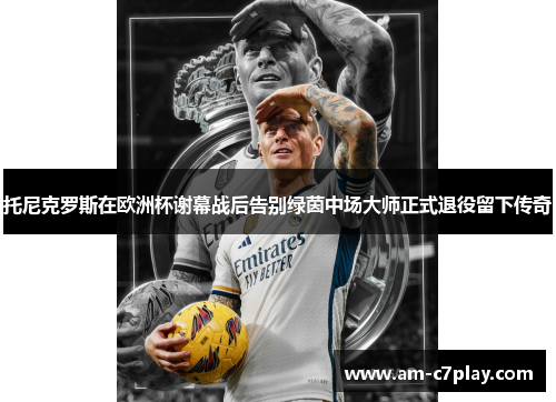 托尼克罗斯在欧洲杯谢幕战后告别绿茵中场大师正式退役留下传奇