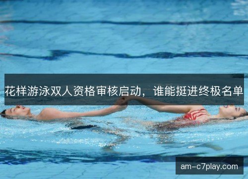 花样游泳双人资格审核启动，谁能挺进终极名单